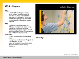 SM




   Affinity Diagram                                            Affinity Diagram
   What
          A method for sorting and making
          sense of data. Data points can be
          recorded on sticky notes (the UX
          practitioner's Swiss army knife) and
          sorted into logical groups. Could be
          employed as an individual or group
          exercise.
   Why
          Participants can experiment with
          different arrangements to see which
          makes the most sense. Affinity
          Diagramming helps to expose crucial
          relationships and patterns in data that
          may not be initially apparent.
   Resources
          Affinity diagram tutorial from Mind
          Tools.                                    Used By:
          http://www.mindtools.com/pages/art
          icle/newTMC_86.htm
          Beyer & Holtzblatt's book Contextual
          Design also talks about affinity
          diagrams.




                                                                   http://www.flickr.com/photos/kowitz/


Usability & User Experience Design
 