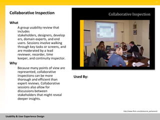 SM




   Collaborative Inspection                              Collaborative Inspection

   What
          A group usability review that
          includes
          stakeholders, designers, develop
          ers, domain experts, and end
          users. Sessions involve walking
          through key tasks or screens, and
          are moderated by a lead
          reviewer, recorder, time
          keeper, and continuity inspector.
   Why
          Because many points of view are
          represented, collaborative
          inspections can be more             Used By:
          thorough and efficient than
          expert reviews. Collaborative
          sessions also allow for
          discussions between
          stakeholders that might reveal
          deeper insights.


                                                                 http://www.flickr.com/photos/uk_parliament/


Usability & User Experience Design
 