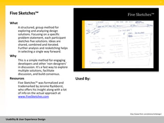SM




   Five Sketches™                                                Five Sketches™

   What
          A structured, group method for
          exploring and analyzing design
          solutions. Focusing on a specific
          problem statement, each participant
          sketches five solutions. Ideas are
          shared, combined and iterated.
          Further analysis and resketching helps
          in selecting a single way forward.
   Why
          This is a simple method for engaging
          developers and other 'non-designers'
          in discussion. It's a fast way to explore
          multiple solutions, facilitate
          discussion, and build consensus.
   Resources                                          Used By:
          Five Sketches™ was formalized and
          trademarked by Jerome Ryckborst,
          who offers his insight along with a lot
          of info on the actual approach at
          www.FiveSketches.com




                                                                  http://www.flickr.com/photos/rohdesign/


Usability & User Experience Design
 