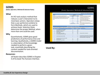 SM




   GOMS                                                                                           GOMS
   (Goals, Operators, Methods & Selection Rules)
                                                              (Goals, Operators, Methods & Selection Rules)

   What
          An HCI task analysis method that
          reduces a user's interaction to its
          most basic actions. Operators (steps
          that a user performs) combine to
          form Methods, which are used to
          achieve Goals. Selection Rules
          determine the proper Method, when
          more than one could be used.
   Why
          Quantitatively, GOMS gives good
          predictions of performance time and
          learning. Qualitatively, a GOMS model
          is a description of the knowledge
          needed to perform a given
          task, essentially describing the         Used By:
          content needed for task-oriented
          documentation.
   Resources:
          Jef Raskin describes GOMS in Chapter
          4 of his book The Humane Interface.




Usability & User Experience Design
 