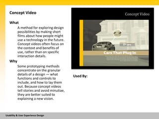 SM




   Concept Video                                        Concept Video

   What
          A method for exploring design
          possibilities by making short
          films about how people might
          use a technology in the future.
          Concept videos often focus on
          the context and benefits of
          use, rather than on specific
          interaction details.
   Why
          Some prototyping methods
          concentrate on the granular
          details of a design — what         Used By:
          functions and controls to
          include, and how to lay them
          out. Because concept videos
          tell stories and avoid minutiae,
          they are better suited to
          explaining a new vision.



Usability & User Experience Design
 