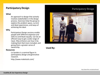 SM




   Participatory Design                                        Participatory Design

   What
          An approach to design that actively
          involves stakeholders in the design
          process. Exercises help the group to
          explore the problem space, current
          and ideal experiences, and ways of
          achieving the ideal.
   Why
          Participatory Design sessions enable
          people with different expertise and
          skills to contribute equally. Can be an
          efficient way to get a wide range of
          input. May enhance user buy-in by
          making them feel more included, and
          giving them a greater sense of
          ownership.                                Used By:
   Resources
          Liz Sanders is a seminal figure in
          participatory design and generative
          research.
          http://www.maketools.com/




                                                                       http://www.flickr.com/photos/brycej/


Usability & User Experience Design
 