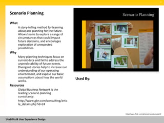 SM




   Scenario Planning                                          Scenario Planning

   What
          A story-telling method for learning
          about and planning for the future.
          Allows teams to explore a range of
          circumstances that could impact
          future decisions, and encourages
          exploration of unexpected
          possibilities.
   Why
          Many planning techniques focus on
          current data and fail to address the
          unpredictability of future events.
          Divergent stories help to increase our
          understanding of our operating
          environment, and expose our basic
          assumptions about how the world          Used By:
          works.
   Resources
          Global Business Network is the
          leading scenario planning
          consultancy.
          http://www.gbn.com/consulting/artic
          le_details.php?id=24

                                                               http://www.flickr.com/photos/crystalcampbell/


Usability & User Experience Design
 