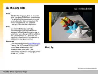 SM




   Six Thinking Hats                                             Six Thinking Hats
   What
          A tactic that helps you look at decisions
          from a number of different perspectives.
          The white hat focuses on data; the red
          on emotion; the black on caution; the
          yellow on optimism; the green on
          creativity; and the blue on process.
   Why
          Can enable better decisions by
          encouraging individuals or teams to
          abandon old habits and think in new or
          unfamiliar ways. Can provide insight into
          the full complexity of a decision, and
          highlight issues or opportunities which
          might otherwise go unnoticed.
   Resources
          Lateral thinking pioneer Edward de Bono
          created the Six Thinking Hats method.
          http://www.edwdebono.com/                   Used By:
          An explination from Mind Tools.
          http://www.mindtools.com/pages/articl
          e/newTED_07.htm




                                                                    http://www.flickr.com/photos/daijihirata/


Usability & User Experience Design
 