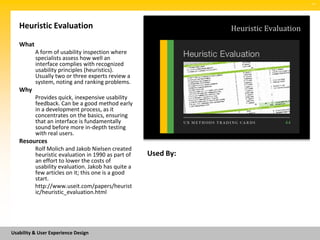 SM




   Heuristic Evaluation                                        Heuristic Evaluation
   What
          A form of usability inspection where
          specialists assess how well an
          interface complies with recognized
          usability principles (heuristics).
          Usually two or three experts review a
          system, noting and ranking problems.
   Why
          Provides quick, inexpensive usability
          feedback. Can be a good method early
          in a development process, as it
          concentrates on the basics, ensuring
          that an interface is fundamentally
          sound before more in-depth testing
          with real users.
   Resources
          Rolf Molich and Jakob Nielsen created
          heuristic evaluation in 1990 as part of   Used By:
          an effort to lower the costs of
          usability evaluation. Jakob has quite a
          few articles on it; this one is a good
          start.
          http://www.useit.com/papers/heurist
          ic/heuristic_evaluation.html




Usability & User Experience Design
 