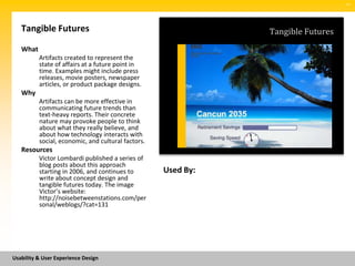 SM




   Tangible Futures                                            Tangible Futures
   What
          Artifacts created to represent the
          state of affairs at a future point in
          time. Examples might include press
          releases, movie posters, newspaper
          articles, or product package designs.
   Why
          Artifacts can be more effective in
          communicating future trends than
          text-heavy reports. Their concrete
          nature may provoke people to think
          about what they really believe, and
          about how technology interacts with
          social, economic, and cultural factors.
   Resources
          Victor Lombardi published a series of
          blog posts about this approach
          starting in 2006, and continues to        Used By:
          write about concept design and
          tangible futures today. The image
          Victor’s website:
          http://noisebetweenstations.com/per
          sonal/weblogs/?cat=131




Usability & User Experience Design
 