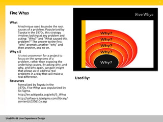 SM




   Five Whys                                                  Five Whys
   What
          A technique used to probe the root
          causes of a problem. Popularized by
          Toyota in the 1970s, this strategy
          involves looking at any problem and
          asking: "Why?" and "What caused this
          problem?" The answer to the first
          "why" prompts another "why" and
          then another, and so on.
   Why x 5
          It's not uncommon for a project to
          focus on the symptoms of a
          problem, rather than exposing the
          underlying causes. By asking why, and
          why, and why again, we gain insight
          that allows us to address real
          problems in a way that will make a
          real difference.                         Used By:
   Resources
          Formalized by Toyota in the
          1970s, Five Whys was popularized by
          Six Sigma.
          http://en.wikipedia.org/wiki/5_Whys
          http://software.isixsigma.com/library/
          content/c020610a.asp




Usability & User Experience Design
 