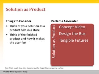 SM




   Solution as Product

   Things to Consider                                                   Patterns Associated
   • Think of your solution as a




                                                                         Solution as Product
                                                                                               Concept Video
     product sold in a store
   • Think of the finished                                                                     Design the Box
     product and how it makes
     the user feel
                                                                                               Tangible Futures




  Note: This is usually done at the Executive Level for the portfolio / company as a whole.

Usability & User Experience Design
 