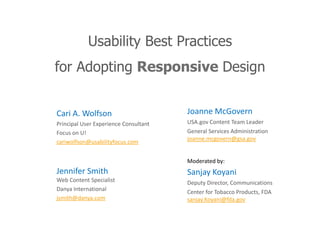 Usability Best Practices
for Adopting Responsive Design
Cari A. Wolfson
Principal User Experience Consultant
Focus on U!
cariwolfson@usabilityfocus.com
Jennifer Smith
Web Content Specialist
Danya International
jsmith@danya.com
Joanne McGovern
USA.gov Content Team Leader
General Services Administration
joanne.mcgovern@gsa.gov
Moderated by:
Sanjay Koyani
Deputy Director, Communications
Center for Tobacco Products, FDA
sanjay.Koyani@fda.gov
 