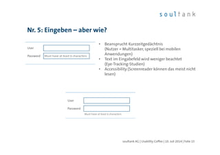 Nr. 5: Eingeben – aber wie?
| Folie 15soultank AG | Usability Coffee | 10. Juli 2014
Password
User
Must have at least 6 characters
• Beansprucht Kurzzeitgedächtnis
(Nutzer = Multitasker, speziell bei mobilen
Anwendungen)
• Text im Eingabefeld wird weniger beachtet
(Eye-Tracking-Studien)
• Accessibility (Screenreader können das meist nicht
lesen)
Password
User
Must have at least 6 characters
 