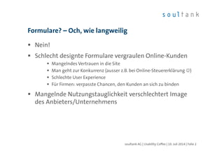 Formulare? – Och, wie langweilig
Nein!
Schlecht designte Formulare vergraulen Online-Kunden
Mangelndes Vertrauen in die Site
Man geht zur Konkurrenz (ausser z.B. bei Online-Steuererklärung ☺)
Schlechte User Experience
Für Firmen: verpasste Chancen, den Kunden an sich zu binden
Mangelnde Nutzungstauglichkeit verschlechtert Image
des Anbieters/Unternehmens
soultank AG | Usability Coffee | 10. Juli 2014 | Folie 2
 