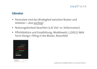 Literatur
Formulare sind das Bindeglied zwischen Nutzer und
Anbieter – also wichtig!
Nutzungskontext beachten (z.B. Viel- vs. Seltennutzer)
Pflichtlektüre und Empfehlung: Wroblewski, L.(2011) Web
Form Design: Filling in the Blanks. Rosenfeld
soultank AG | Usability Coffee | 10. Juli 2014 | Folie 23
 