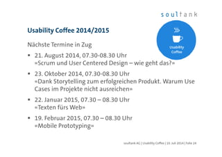 Nächste Termine in Zug
21. August 2014, 07.30-08.30 Uhr
«Scrum und User Centered Design – wie geht das?»
23. Oktober 2014, 07.30-08.30 Uhr
«Dank Storytelling zum erfolgreichen Produkt. Warum Use
Cases im Projekte nicht ausreichen»
22. Januar 2015, 07.30 – 08.30 Uhr
«Texten fürs Web»
19. Februar 2015, 07.30 – 08.30 Uhr
«Mobile Prototyping»
Usability Coffee 2014/2015
| Folie 24soultank AG | Usability Coffee | 10. Juli 2014
 