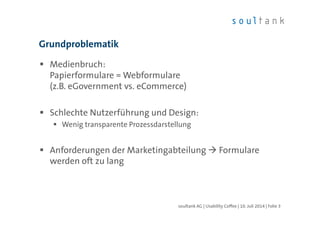 Grundproblematik
Medienbruch:
Papierformulare = Webformulare
(z.B. eGovernment vs. eCommerce)
Schlechte Nutzerführung und Design:
Wenig transparente Prozessdarstellung
Anforderungen der Marketingabteilung Formulare
werden oft zu lang
soultank AG | Usability Coffee | 10. Juli 2014 | Folie 3
 