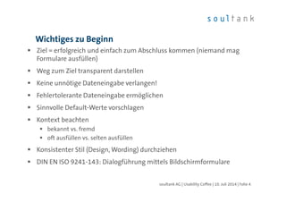 Wichtiges zu Beginn
Ziel = erfolgreich und einfach zum Abschluss kommen (niemand mag
Formulare ausfüllen)
Weg zum Ziel transparent darstellen
Keine unnötige Dateneingabe verlangen!
Fehlertolerante Dateneingabe ermöglichen
Sinnvolle Default-Werte vorschlagen
Kontext beachten
bekannt vs. fremd
oft ausfüllen vs. selten ausfüllen
Konsistenter Stil (Design, Wording) durchziehen
DIN EN ISO 9241-143: Dialogführung mittels Bildschirmformulare
soultank AG | Usability Coffee | 10. Juli 2014 | Folie 4
 