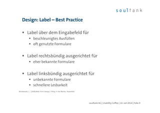 Design: Label – Best Practice
Label über dem Eingabefeld für
beschleunigtes Ausfüllen
oft genutzte Formulare
Label rechtsbündig ausgerichtet für
eher bekannte Formulare
Label linksbündig ausgerichtet für
unbekannte Formulare
schnellere Lesbarkeit
Wroblewski, L. (2008)Web Form Design; Filling in the Blanks. Rosenfeld
soultank AG | Usability Coffee | 10. Juli 2014 | Folie 9
 