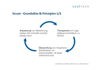 Scrum - Grundsätze & Prinzipien 1/2
| Folie 12soultank AG | Usability Coffee | 05. Juni 2014
Transparenz um Lage
adäquat einschätzen zu
können
Überprüfung von Vorgehens- /
Arbeitsweise um
sicherzustellen, ob diese
zielführend sind
Anpassung von Abweichung,
sodass Ziel schneller erreicht
werden kann
 