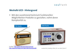 Mit den zunehmend technisch funktionellen
Möglichkeiten Produkte zu gestalten, nahm deren
Komplexität zu.
Weshalb UCD - Hintergrund
| Folie 17soultank AG | Usability Coffee | 05. Juni 2014
FM-Radio DAB-Radio
Quellen: http://www.real.com/resources/npr/
http://www.techfogey.com/dab-radio-buying-guide
 