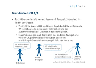 Fachübergreifende Kenntnisse und Perspektiven sind in
Team vertreten
Zusätzliche Kreativität und Ideen durch kollektiv umfassendeZusätzliche Kreativität und Ideen durch kollektiv umfassendeZusätzliche Kreativität und Ideen durch kollektiv umfassendeZusätzliche Kreativität und Ideen durch kollektiv umfassende
WissensbasisWissensbasisWissensbasisWissensbasis, die sich aus der Interaktion und der
Zusammenarbeit der Gruppenmitglieder ergeben.
Einschränkungen und Realitäten der anderen FachgebieteEinschränkungen und Realitäten der anderen FachgebieteEinschränkungen und Realitäten der anderen FachgebieteEinschränkungen und Realitäten der anderen Fachgebiete
werden Gruppenmitgliedern deutlich bei einem
multidisziplinären und mehrperspektivischen Ansatzes.
Grundsätze UCD 4/4
| Folie 22soultank AG | Usability Coffee | 05. Juni 2014
EntwicklerEntwicklerEntwicklerEntwickler
UsabilityUsabilityUsabilityUsability
ExperteExperteExperteExperte
Ich möchte einen
korrekten Code
Ich möchte einen
korrekten Code
VisualVisualVisualVisual
DesignerDesignerDesignerDesigner
Ich möchte ein
innovatives Design
Ich möchte ein
innovatives Design
Ich möchte eine
einfache Bedienung
Ich möchte eine
einfache Bedienung
 