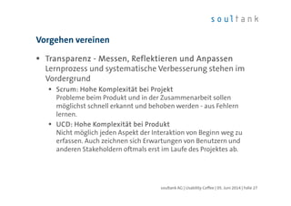 TransparenzTransparenzTransparenzTransparenz ---- Messen, Reflektieren und AnpassenMessen, Reflektieren und AnpassenMessen, Reflektieren und AnpassenMessen, Reflektieren und Anpassen
Lernprozess und systematische Verbesserung stehen im
Vordergrund
ScrumScrumScrumScrum: Hohe Komplexität bei Projekt: Hohe Komplexität bei Projekt: Hohe Komplexität bei Projekt: Hohe Komplexität bei Projekt
Probleme beim Produkt und in der Zusammenarbeit sollen
möglichst schnell erkannt und behoben werden - aus Fehlern
lernen.
UCD: Hohe Komplexität bei ProduktUCD: Hohe Komplexität bei ProduktUCD: Hohe Komplexität bei ProduktUCD: Hohe Komplexität bei Produkt
Nicht möglich jeden Aspekt der Interaktion von Beginn weg zu
erfassen. Auch zeichnen sich Erwartungen von Benutzern und
anderen Stakeholdern oftmals erst im Laufe des Projektes ab.
Vorgehen vereinen
| Folie 27soultank AG | Usability Coffee | 05. Juni 2014
 