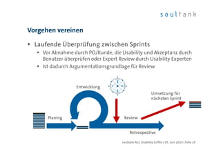 Laufende Überprüfung zwischen SprintsLaufende Überprüfung zwischen SprintsLaufende Überprüfung zwischen SprintsLaufende Überprüfung zwischen Sprints
Vor Abnahme durch PO/Kunde, die Usability und Akzeptanz durch
Benutzer überprüfen oder Expert Review durch Usability Experten
Ist dadurch Argumentationsgrundlage für Review
Vorgehen vereinen
| Folie 29soultank AG | Usability Coffee | 05. Juni 2014
PlaningPlaningPlaningPlaning ReviewReviewReviewReview
RetrospectiveRetrospectiveRetrospectiveRetrospective
EntwicklungEntwicklungEntwicklungEntwicklung
Umsetzung fürUmsetzung fürUmsetzung fürUmsetzung für
nächsten Sprintnächsten Sprintnächsten Sprintnächsten Sprint
 