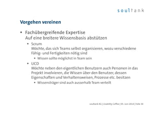 Fachübergreifende ExpertiseFachübergreifende ExpertiseFachübergreifende ExpertiseFachübergreifende Expertise
Auf eine breitere Wissensbasis abstützen
Scrum
Möchte, das sich Teams selbst organisieren, wozu verschiedene
Fähig- und Fertigkeiten nötig sind
Wissen sollte möglichst in Team sein
UCD
Möchte neben den eigentlichen Benutzern auch Personen in das
Projekt involvieren, die Wissen über den Benutzer, dessen
Eigenschaften und Verhaltensweisen, Prozesse etc. besitzen
Wissensträger sind auch ausserhalb Team verteilt
Vorgehen vereinen
| Folie 30soultank AG | Usability Coffee | 05. Juni 2014
 