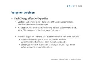 FFFFachübergreifende Expertiseachübergreifende Expertiseachübergreifende Expertiseachübergreifende Expertise
Vorteil:Vorteil:Vorteil:Vorteil: Es besteht eine «Rundumsicht», viele verschiedene
Faktoren werden miteinbezogen
NachteilNachteilNachteilNachteil: Grössere Herausforderung bei der Zusammenarbeit,
viele Diskussionen entstehen, was Zeit kostet
Wissensträger im Team vs. auf aussenstehende Personen verteilt:
Arbeiten Wissensträger in Team zusammen, wird die
Zusammenarbeit einfacher nach «Gewöhnungszeit».
Jedoch gleichen sich auch deren Meinungen an, als Folge davon
entstehen weniger innovative Ideen.
Vorgehen vereinen
| Folie 32soultank AG | Usability Coffee | 05. Juni 2014
 