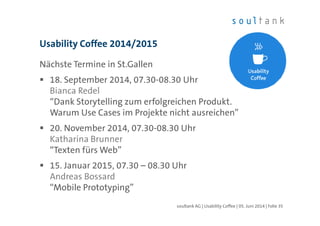 Nächste Termine in St.Gallen
18. September 2014, 07.30-08.30 Uhr
Bianca Redel
“Dank Storytelling zum erfolgreichen Produkt.
Warum Use Cases im Projekte nicht ausreichen”
20. November 2014, 07.30-08.30 Uhr
Katharina Brunner
“Texten fürs Web”
15. Januar 2015, 07.30 – 08.30 Uhr
Andreas Bossard
“Mobile Prototyping”
Usability Coffee 2014/2015
| Folie 35soultank AG | Usability Coffee | 05. Juni 2014
 