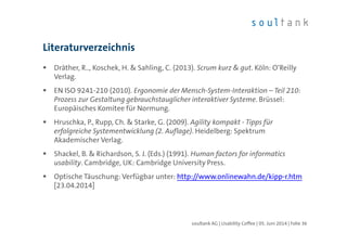 Dräther, R.., Koschek, H. & Sahling, C. (2013). Scrum kurz & gut. Köln: O‘Reilly
Verlag.
EN ISO 9241-210 (2010). Ergonomie der Mensch-System-Interaktion – Teil 210:
Prozess zur Gestaltung gebrauchstauglicher interaktiver Systeme. Brüssel:
Europäisches Komitee für Normung.
Hruschka, P., Rupp, Ch. & Starke, G. (2009). Agility kompakt - Tipps für
erfolgreiche Systementwicklung (2. Auflage). Heidelberg: Spektrum
Akademischer Verlag.
Shackel, B. & Richardson, S. J. (Eds.) (1991). Human factors for informatics
usability. Cambridge, UK: Cambridge University Press.
Optische Täuschung: Verfügbar unter: http://www.onlinewahn.de/kipp-r.htm
[23.04.2014]
Literaturverzeichnis
| Folie 36soultank AG | Usability Coffee | 05. Juni 2014
 