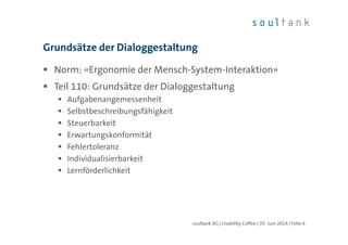 Grundsätze der Dialoggestaltung
Norm: «Ergonomie der Mensch-System-Interaktion»
Teil 110: Grundsätze der Dialoggestaltung
Aufgabenangemessenheit
Selbstbeschreibungsfähigkeit
Steuerbarkeit
Erwartungskonformität
Fehlertoleranz
Individualisierbarkeit
Lernförderlichkeit
soultank AG | Usability Coffee | 05. Juni 2014 | Folie 6
 
