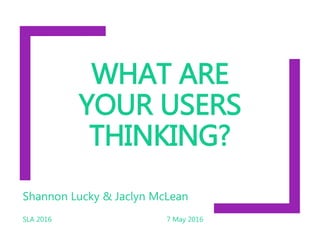WHAT ARE
YOUR USERS
THINKING?
Shannon Lucky & Jaclyn McLean
SLA 2016 7 May 2016
 