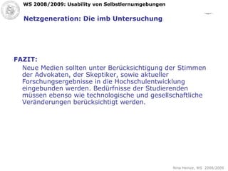 Netzgeneration: Die imb Untersuchung FAZIT: Neue Medien sollten unter Berücksichtigung der Stimmen der Advokaten, der Skeptiker, sowie aktueller Forschungsergebnisse in die Hochschulentwicklung eingebunden werden. Bedürfnisse der Studierenden müssen ebenso wie technologische und gesellschaftliche Veränderungen berücksichtigt werden. 