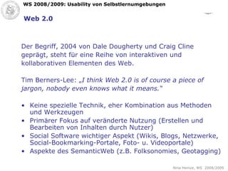Web 2.0 Der Begriff, 2004 von Dale Dougherty und Craig Cline  geprägt, steht für eine Reihe von interaktiven und  kollaborativen Elementen des Web.  Tim Berners-Lee: „ I think Web 2.0 is of course a piece of  jargon, nobody even knows what it means.“ Keine spezielle Technik, eher Kombination aus Methoden und Werkzeugen Primärer Fokus auf veränderte Nutzung (Erstellen und Bearbeiten von Inhalten durch Nutzer) Social Software wichtiger Aspekt (Wikis, Blogs, Netzwerke, Social-Bookmarking-Portale, Foto- u. Videoportale) Aspekte des SemanticWeb (z.B. Folksonomies, Geotagging) 
