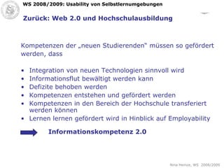 Zurück: Web 2.0 und Hochschulausbildung Kompetenzen der „neuen Studierenden“ müssen so gefördert  werden, dass Integration von neuen Technologien sinnvoll wird Informationsflut bewältigt werden kann Defizite behoben werden Kompetenzen entstehen und gefördert werden Kompetenzen in den Bereich der Hochschule transferiert werden können Lernen lernen gefördert wird in Hinblick auf Employability Informationskompetenz 2.0 