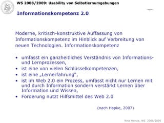 Informationskompetenz 2.0 Moderne, kritisch-konstruktive Auffassung von Informationskompetenz im Hinblick auf Verbreitung von neuen Technologien. Informationskompetenz umfasst ein ganzheitliches Verständnis von Informations- und Lernprozessen, ist eine von vielen Schlüsselkompetenzen, ist eine „Lernerfahrung“, ist im Web 2.0 ein Prozess, umfasst nicht nur Lernen mit und durch Information sondern verstärkt Lernen über Information und Wissen, Förderung nutzt Hilfsmittel des Web 2.0 (nach Hapke, 2007) 