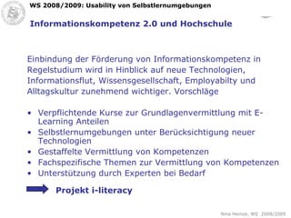 Informationskompetenz 2.0 und Hochschule Einbindung der Förderung von Informationskompetenz in  Regelstudium wird in Hinblick auf neue Technologien,  Informationsflut, Wissensgesellschaft, Employabilty und Alltagskultur zunehmend wichtiger. Vorschläge Verpflichtende Kurse zur Grundlagenvermittlung mit E-Learning Anteilen Selbstlernumgebungen unter Berücksichtigung neuer Technologien Gestaffelte Vermittlung von Kompetenzen Fachspezifische Themen zur Vermittlung von Kompetenzen Unterstützung durch Experten bei Bedarf Projekt i-literacy 