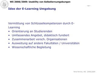 Idee der E-Learning Umgebung Vermittlung von Schlüsselkompetenzen durch E- Learning Orientierung an Studierenden Umfassendes Angebot, didaktisch fundiert Zusammenarbeit versch. Organisationen Ausweitung auf andere Fakultäten / Universitäten Wissenschaftliche Begleitung 