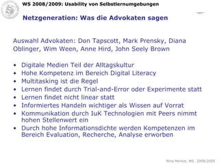 Netzgeneration: Was die Advokaten sagen Auswahl Advokaten: Don Tapscott, Mark Prensky, Diana  Oblinger, Wim Ween, Anne Hird, John Seely Brown Digitale Medien Teil der Alltagskultur Hohe Kompetenz im Bereich Digital Literacy Multitasking ist die Regel Lernen findet durch Trial-and-Error oder Experimente statt Lernen findet nicht linear statt Informiertes Handeln wichtiger als Wissen auf Vorrat Kommunikation durch IuK Technologien mit Peers nimmt hohen Stellenwert ein Durch hohe Informationsdichte werden Kompetenzen im Bereich Evaluation, Recherche, Analyse erworben 