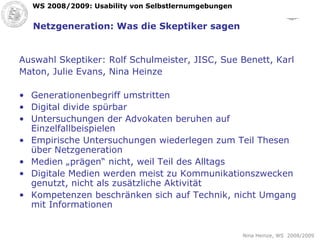 Netzgeneration: Was die Skeptiker sagen Auswahl Skeptiker: Rolf Schulmeister, JISC, Sue Benett, Karl Maton, Julie Evans, Nina Heinze Generationenbegriff umstritten Digital divide spürbar Untersuchungen der Advokaten beruhen auf Einzelfallbeispielen Empirische Untersuchungen wiederlegen zum Teil Thesen über Netzgeneration Medien „prägen“ nicht, weil Teil des Alltags Digitale Medien werden meist zu Kommunikationszwecken genutzt, nicht als zusätzliche Aktivität Kompetenzen beschränken sich auf Technik, nicht Umgang mit Informationen 
