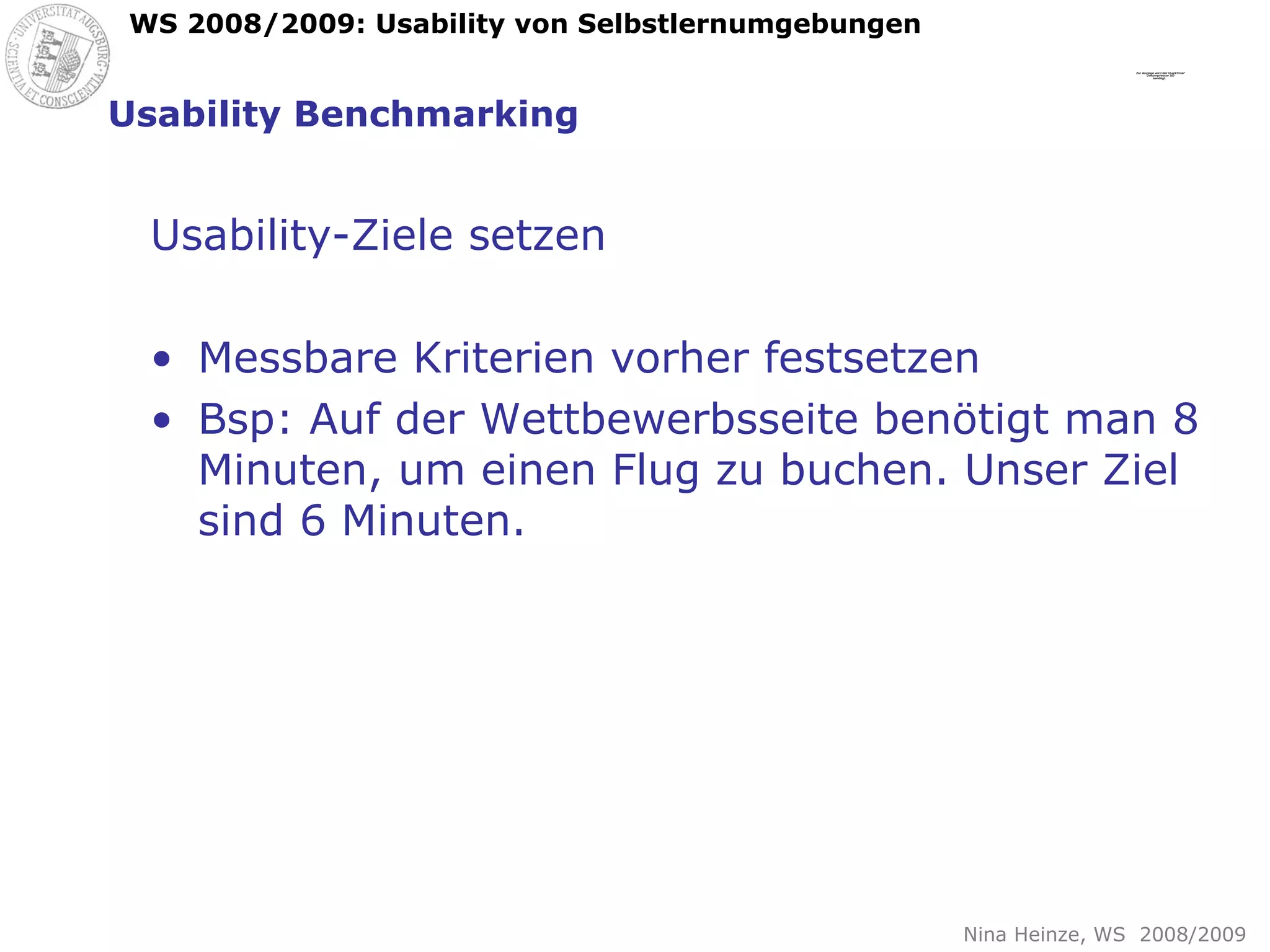 Usability Benchmarking Usability-Ziele setzen Messbare Kriterien vorher festsetzen Bsp: Auf der Wettbewerbsseite benötigt man 8 Minuten, um einen Flug zu buchen. Unser Ziel sind 6 Minuten. 
