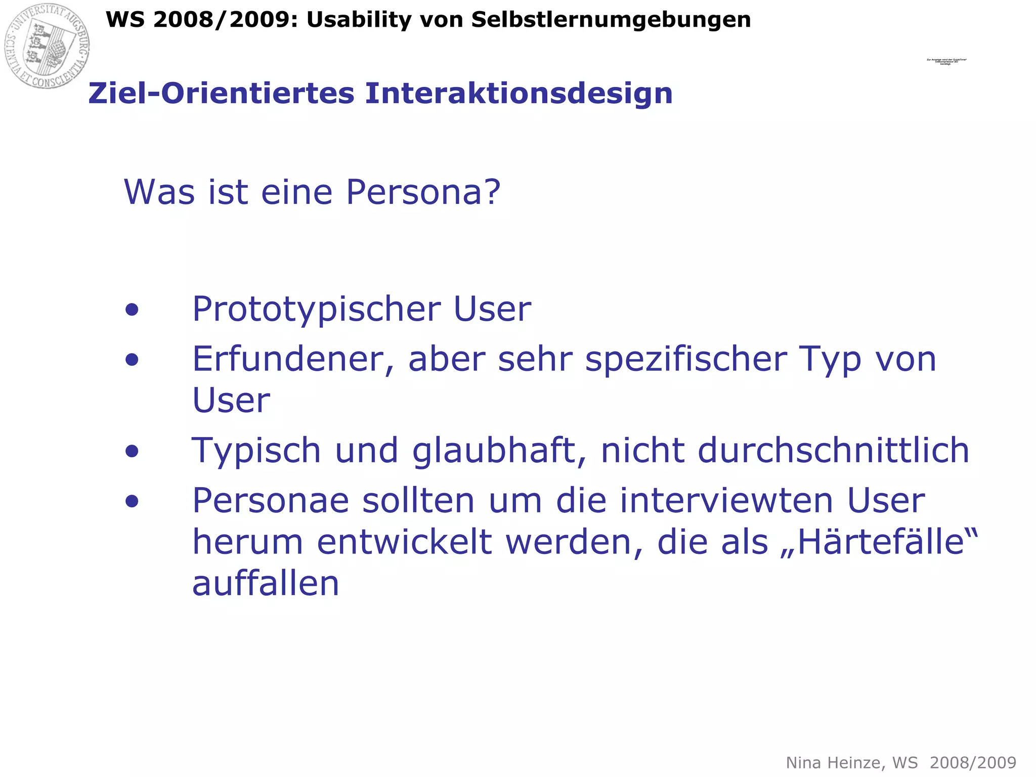 Ziel-Orientiertes Interaktionsdesign Was ist eine Persona? Prototypischer User Erfundener, aber sehr spezifischer Typ von User Typisch und glaubhaft, nicht durchschnittlich Personae sollten um die interviewten User herum entwickelt werden, die als „Härtefälle“ auffallen 