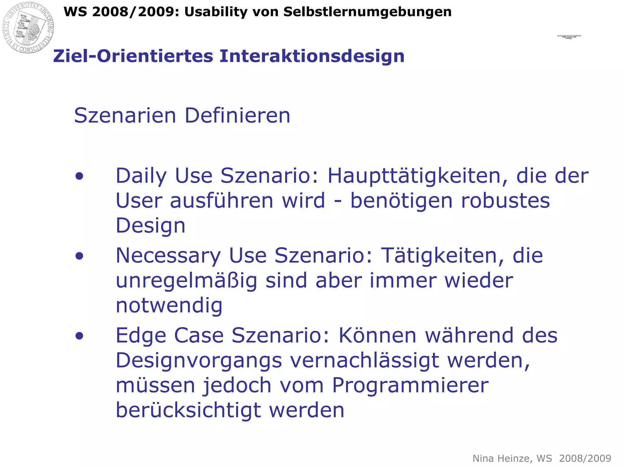 Ziel-Orientiertes Interaktionsdesign Szenarien Definieren Daily Use Szenario: Haupttätigkeiten, die der User ausführen wird - benötigen robustes Design Necessary Use Szenario: Tätigkeiten, die unregelmäßig sind aber immer wieder notwendig Edge Case Szenario: Können während des Designvorgangs vernachlässigt werden, müssen jedoch vom Programmierer berücksichtigt werden 
