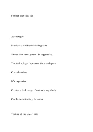 Formal usability lab
Advantages
Provides a dedicated testing area
Shows that management is supportive
The technology impresses the developers
Considerations
It’s expensive
Creates a bad image if not used regularly
Can be intimidating for users
Testing at the users’ site
 