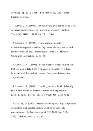 Meeting (pp. 1312-1316). San Francisco, CA: Human
Factors Society.
11. Lewis, J. R. (1991). Psychometric evaluation of an after-
scenario questionnaire for computer usability studies:
The ASQ. SIGCHI Bulletin, 23, 1, 78-81.
12. Lewis, J. R. (1995). IBM computer usability
satisfaction questionnaires: Psychometric evaluation and
instructions for use. International Journal of Human–
Computer Interaction, 7, 57–78.
13. Lewis, J. R. (2002). Psychometric evaluation of the
PSSUQ using data from five years of usability studies.
International Journal of Human–Computer Interaction,
14, 463–488.
14. Lewis, J. R. (2006). Usability testing. In G. Salvendy
(Ed.), Handbook of Human Factors and Ergonomics
(3rd ed.) (pp. 1275-1316). New York, NY: John Wiley.
15. McGee, M. (2004). Master usability scaling: Magnitude
estimation and master scaling applied to usability
measurement. In Proceedings of CHI 2004 (pp. 335-
342). Vienna, Austria: ACM.
 