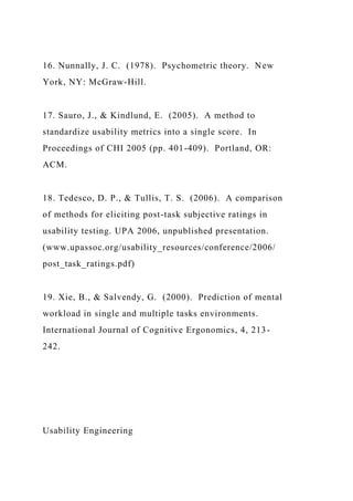 16. Nunnally, J. C. (1978). Psychometric theory. New
York, NY: McGraw-Hill.
17. Sauro, J., & Kindlund, E. (2005). A method to
standardize usability metrics into a single score. In
Proceedings of CHI 2005 (pp. 401-409). Portland, OR:
ACM.
18. Tedesco, D. P., & Tullis, T. S. (2006). A comparison
of methods for eliciting post-task subjective ratings in
usability testing. UPA 2006, unpublished presentation.
(www.upassoc.org/usability_resources/conference/2006/
post_task_ratings.pdf)
19. Xie, B., & Salvendy, G. (2000). Prediction of mental
workload in single and multiple tasks environments.
International Journal of Cognitive Ergonomics, 4, 213-
242.
Usability Engineering
 