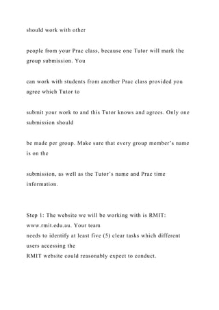 should work with other
people from your Prac class, because one Tutor will mark the
group submission. You
can work with students from another Prac class provided you
agree which Tutor to
submit your work to and this Tutor knows and agrees. Only one
submission should
be made per group. Make sure that every group member’s name
is on the
submission, as well as the Tutor’s name and Prac time
information.
Step 1: The website we will be working with is RMIT:
www.rmit.edu.au. Your team
needs to identify at least five (5) clear tasks which different
users accessing the
RMIT website could reasonably expect to conduct.
 