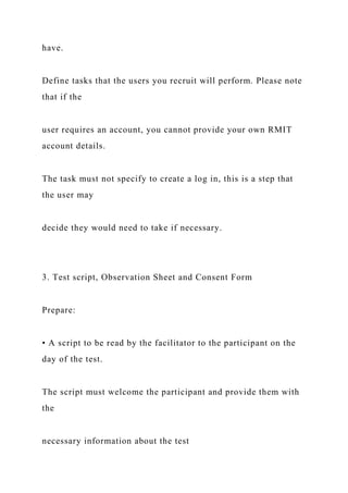 have.
Define tasks that the users you recruit will perform. Please note
that if the
user requires an account, you cannot provide your own RMIT
account details.
The task must not specify to create a log in, this is a step that
the user may
decide they would need to take if necessary.
3. Test script, Observation Sheet and Consent Form
Prepare:
• A script to be read by the facilitator to the participant on the
day of the test.
The script must welcome the participant and provide them with
the
necessary information about the test
 