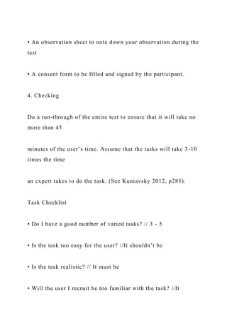 • An observation sheet to note down your observation during the
test
• A consent form to be filled and signed by the participant.
4. Checking
Do a run-through of the entire test to ensure that it will take no
more than 45
minutes of the user’s time. Assume that the tasks will take 3-10
times the time
an expert takes to do the task. (See Kuniavsky 2012, p285).
Task Checklist
• Do I have a good number of varied tasks? // 3 - 5
• Is the task too easy for the user? //It shouldn’t be
• Is the task realistic? // It must be
• Will the user I recruit be too familiar with the task? //It
 