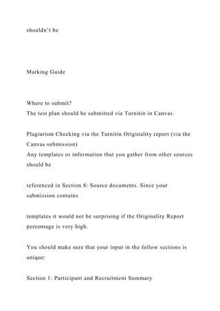 shouldn’t be
Marking Guide
Where to submit?
The test plan should be submitted via Turnitin in Canvas.
Plagiarism Checking via the Turnitin Originality report (via the
Canvas submission)
Any templates or information that you gather from other sources
should be
referenced in Section 8: Source documents. Since your
submission contains
templates it would not be surprising if the Originality Report
percentage is very high.
You should make sure that your input in the follow sections is
unique:
Section 1: Participant and Recruitment Summary
 