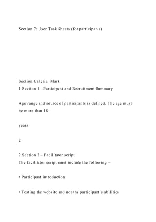 Section 7: User Task Sheets (for participants)
Section Criteria Mark
1 Section 1 - Participant and Recruitment Summary
Age range and source of participants is defined. The age must
be more than 18
years
2
2 Section 2 – Facilitator script
The facilitator script must include the following –
• Participant introduction
• Testing the website and not the participant’s abilities
 